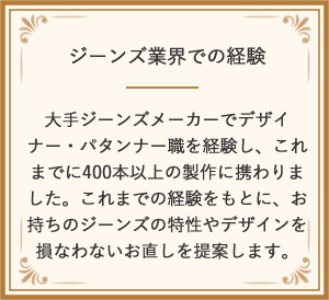 ジーンズ業界での経験 大手ジーンズメーカーでデザイナー・パタンナー職を経験し、これまでに400本以上の製作に携わりました。これまでの経験をもとに、お持ちのジーンズの特性やデザインを損なわないお直しを提案します。