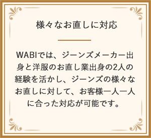 様々なお直しに対応 WABIでは、ジーンズメーカー出身と洋服のお直し業出身の2人の経験を活かし、ジーンズの様々なお直しに対して、お客様一人一人に合った対応が可能です。