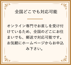 全国どこでも対応可能 オンライン専門でお直しを受け付けているため、全国のどこにお住まいでも、郵送で対応可能です。<br>お気軽にホームページからお申込み下さい。